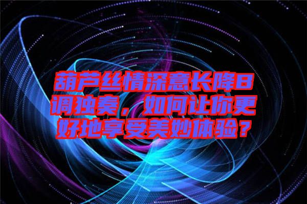 葫蘆絲情深意長降B調(diào)獨奏，如何讓你更好地享受美妙體驗？