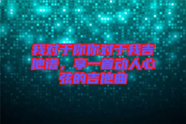 我對于你你對于我吉他譜，享一首動人心弦的吉他曲