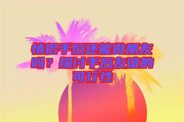 情侶手后還能做朋友嗎？探討手后友誼的可行性
