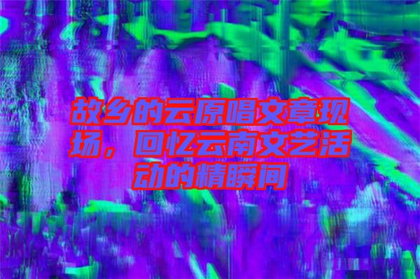 故鄉(xiāng)的云原唱文章現(xiàn)場(chǎng)，回憶云南文藝活動(dòng)的精瞬間