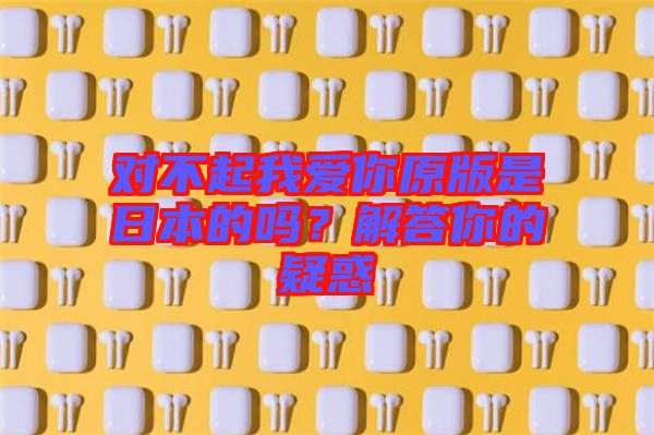 對不起我愛你原版是日本的嗎？解答你的疑惑
