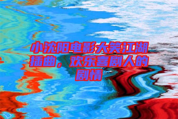 小沈陽電影大笑江湖插曲，歡樂喜劇人的劇情