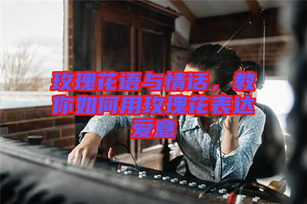 玫瑰花語與情話，教你如何用玫瑰花表達(dá)愛意