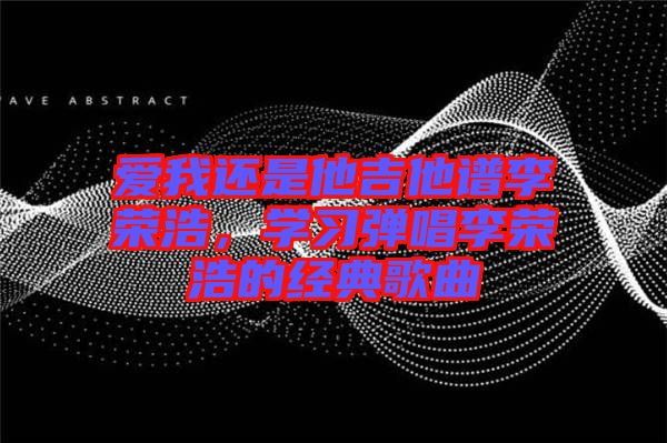 愛我還是他吉他譜李榮浩，學(xué)習(xí)彈唱李榮浩的經(jīng)典歌曲