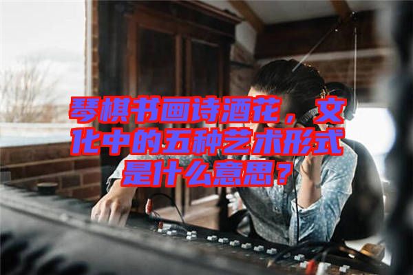 琴棋書畫詩(shī)酒花，文化中的五種藝術(shù)形式是什么意思？