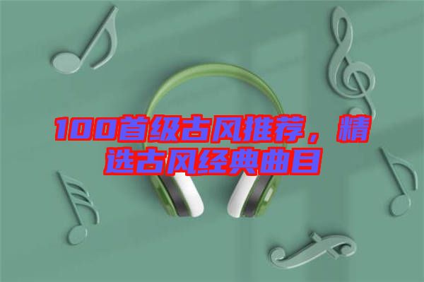 100首級古風(fēng)推薦，精選古風(fēng)經(jīng)典曲目