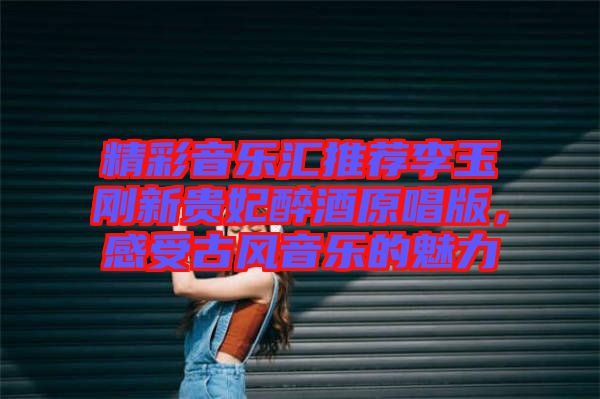 精彩音樂匯推薦李玉剛新貴妃醉酒原唱版，感受古風(fēng)音樂的魅力