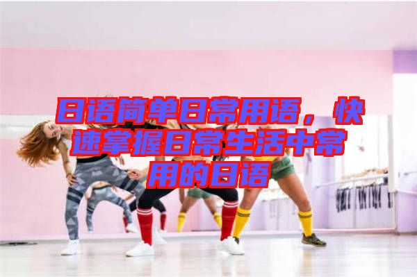 日語簡單日常用語，快速掌握日常生活中常用的日語