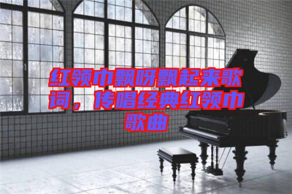 紅領巾飄呀飄起來歌詞，傳唱經典紅領巾歌曲
