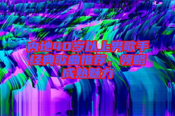 內(nèi)地40歲以上男歌手經(jīng)典歌曲推薦，領略成熟魅力