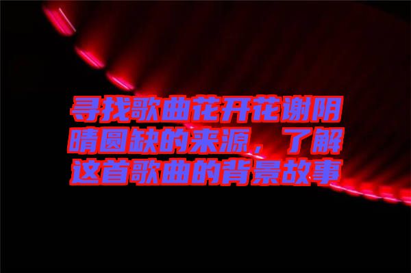 尋找歌曲花開花謝陰晴圓缺的來源，了解這首歌曲的背景故事