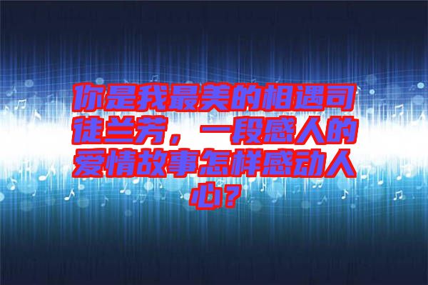 你是我最美的相遇司徒蘭芳，一段感人的愛情故事怎樣感動(dòng)人心？