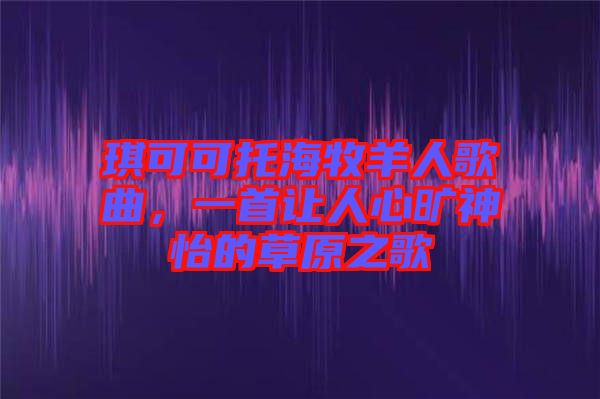 琪可可托海牧羊人歌曲，一首讓人心曠神怡的草原之歌