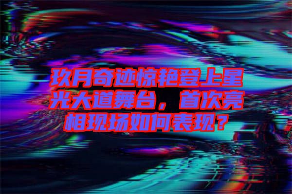 玖月奇跡驚艷登上星光大道舞臺，首次亮相現(xiàn)場如何表現(xiàn)？
