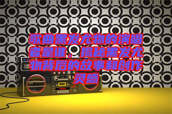 歌曲黑發(fā)尤物的演唱者是誰，揭秘黑發(fā)尤物背后的故事和創(chuàng)作靈感