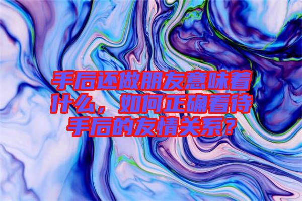手后還做朋友意味著什么，如何正確看待手后的友情關系？