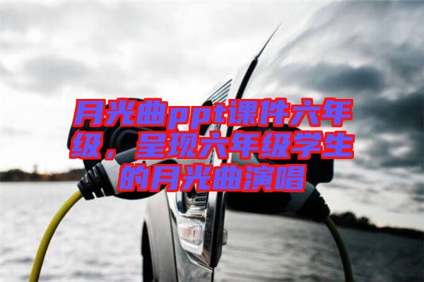 月光曲ppt課件六年級(jí)，呈現(xiàn)六年級(jí)學(xué)生的月光曲演唱