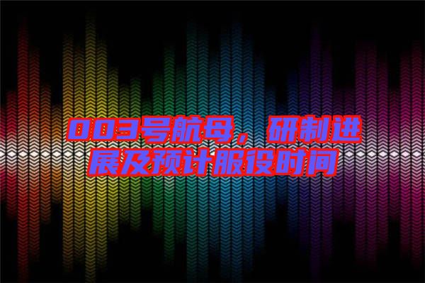 003號航母，研制進(jìn)展及預(yù)計服役時間