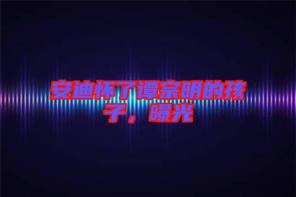 安迪懷了譚宗明的孩子，曝光