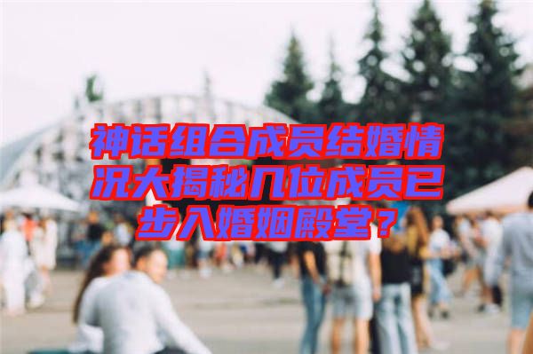 神話組合成員結(jié)婚情況大揭秘幾位成員已步入婚姻殿堂？