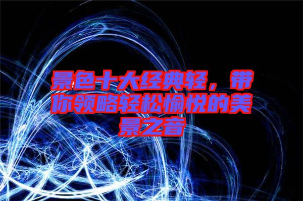 景色十大經(jīng)典輕，帶你領略輕松愉悅的美景之音