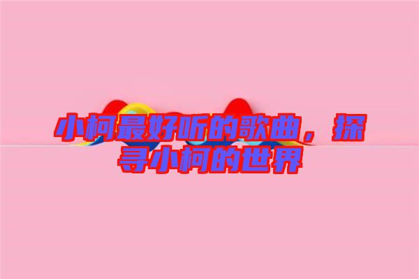 小柯最好聽的歌曲，探尋小柯的世界