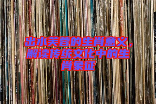 出水芙蓉的生肖意義，解讀傳統(tǒng)文化中的生肖象征