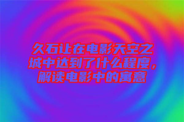 久石讓在電影天空之城中達(dá)到了什么程度，解讀電影中的寓意