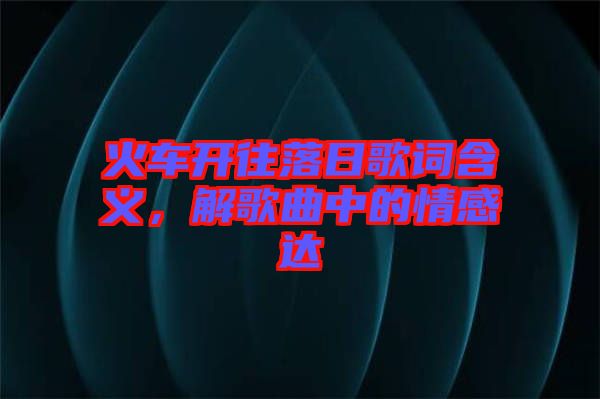 火車開(kāi)往落日歌詞含義，解歌曲中的情感達(dá)