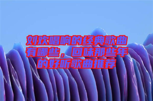 劉歡唱響的經(jīng)典歌曲有哪些，回味那些年的好聽歌曲推薦