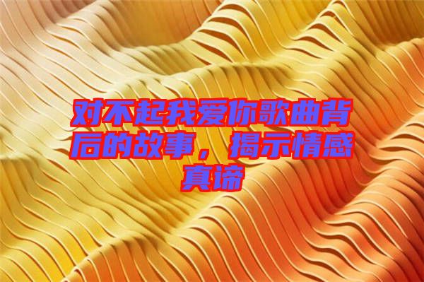 對(duì)不起我愛(ài)你歌曲背后的故事，揭示情感真諦
