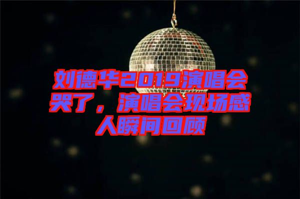 劉德華2019演唱會哭了，演唱會現(xiàn)場感人瞬間回顧