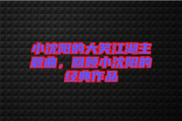 小沈陽(yáng)的大笑江湖主題曲，回顧小沈陽(yáng)的經(jīng)典作品