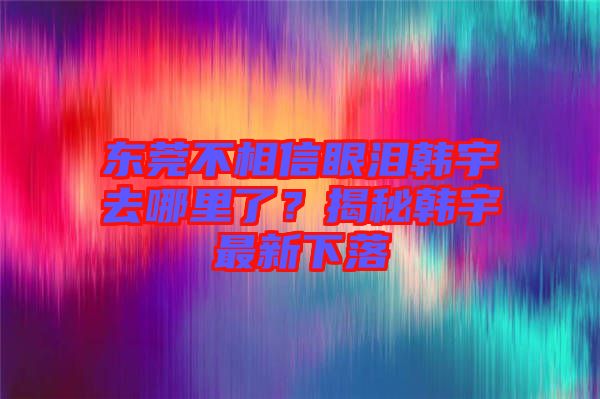 東莞不相信眼淚韓宇去哪里了？揭秘韓宇最新下落