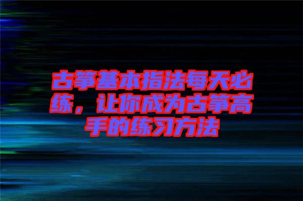 古箏基本指法每天必練，讓你成為古箏高手的練習(xí)方法