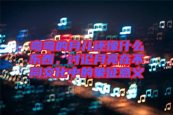 彎彎的月兒還像什么東西，討論月亮在不同文化中的象征意義