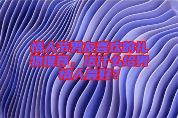情人節(jié)男友喜歡的禮物推薦，送什么給男情人最好？
