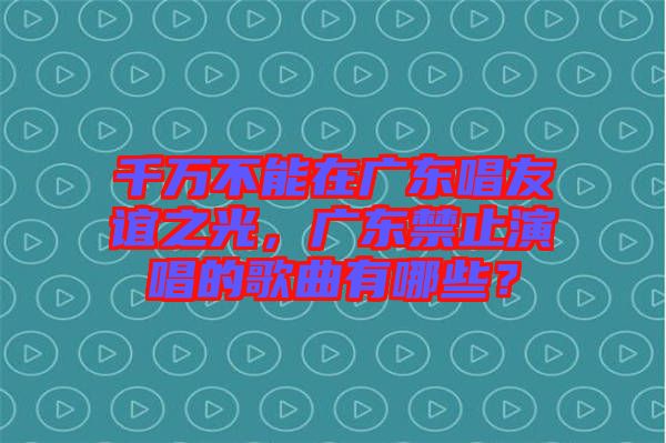 千萬不能在廣東唱友誼之光，廣東禁止演唱的歌曲有哪些？