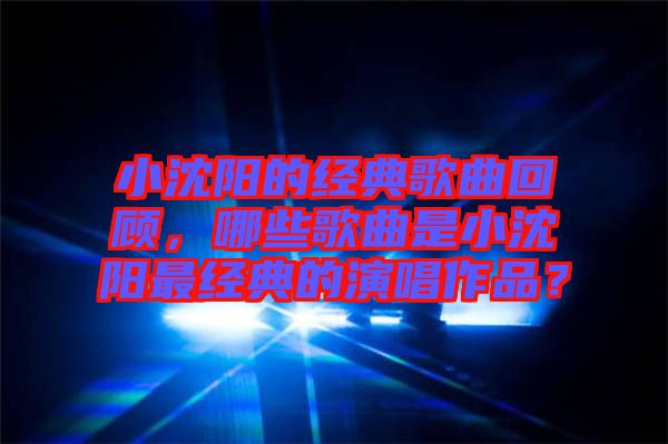 小沈陽的經(jīng)典歌曲回顧，哪些歌曲是小沈陽最經(jīng)典的演唱作品？