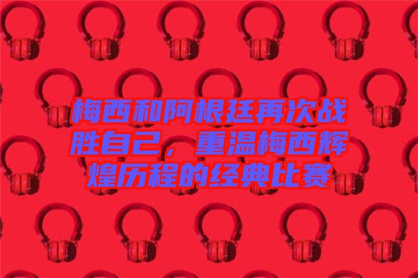 梅西和阿根廷再次戰(zhàn)勝自己，重溫梅西輝煌歷程的經(jīng)典比賽