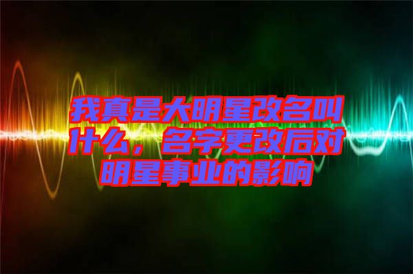 我真是大明星改名叫什么，名字更改后對明星事業(yè)的影響