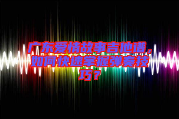 廣東愛情故事吉他譜，如何快速掌握彈奏技巧？