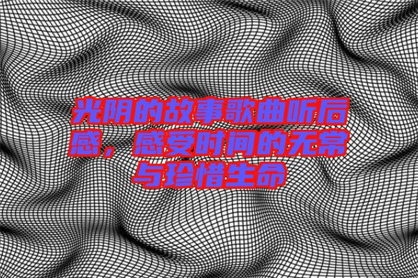 光陰的故事歌曲聽后感，感受時間的無常與珍惜生命