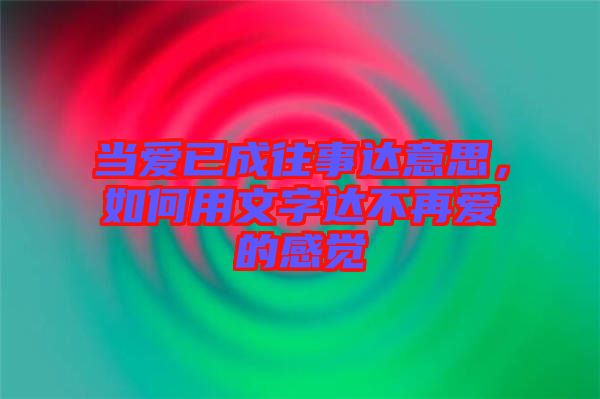 當(dāng)愛已成往事達(dá)意思，如何用文字達(dá)不再愛的感覺