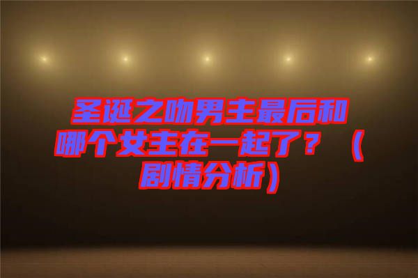 圣誕之吻男主最后和哪個女主在一起了？（劇情分析）