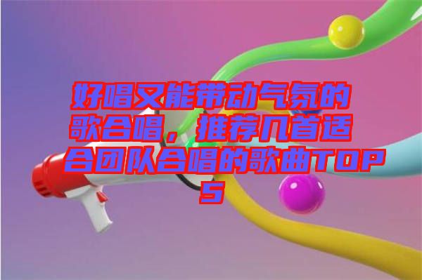 好唱又能帶動氣氛的歌合唱，推薦幾首適合團(tuán)隊合唱的歌曲TOP5