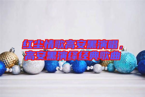 紅塵情歌高安黑演唱，高安黑演繹經(jīng)典歌曲