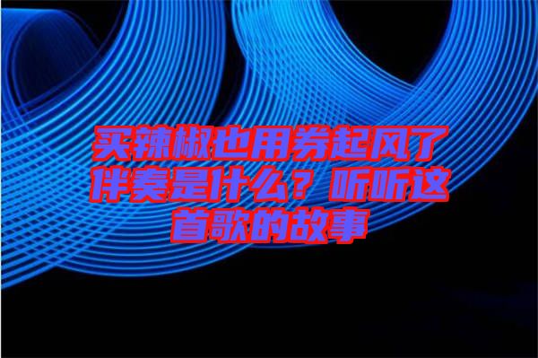 買辣椒也用券起風了伴奏是什么？聽聽這首歌的故事