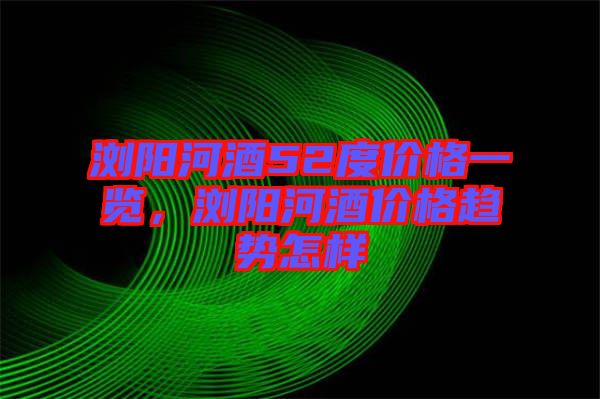 瀏陽河酒52度價格一覽，瀏陽河酒價格趨勢怎樣