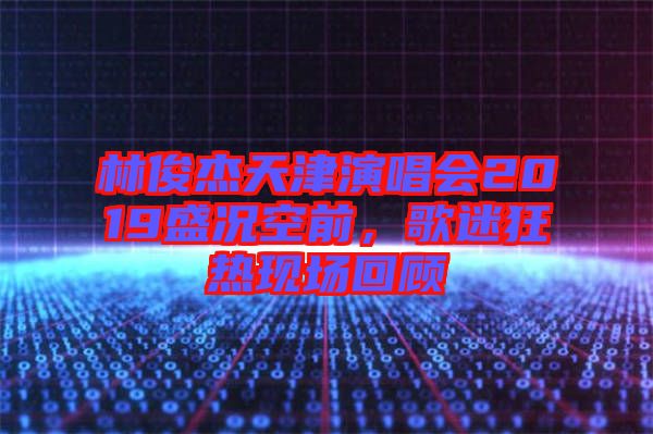 林俊杰天津演唱會(huì)2019盛況空前，歌迷狂熱現(xiàn)場回顧